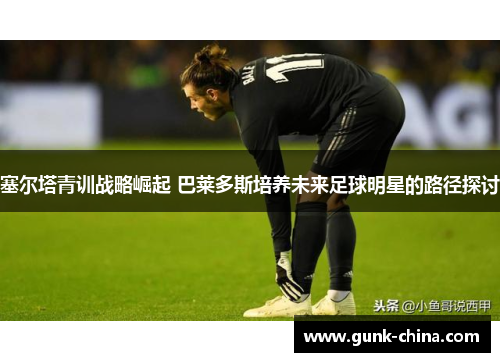 塞尔塔青训战略崛起 巴莱多斯培养未来足球明星的路径探讨