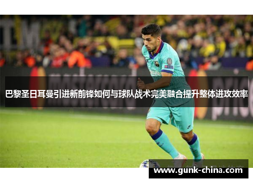巴黎圣日耳曼引进新前锋如何与球队战术完美融合提升整体进攻效率