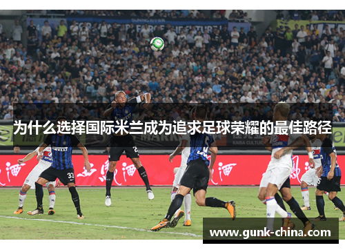 为什么选择国际米兰成为追求足球荣耀的最佳路径
