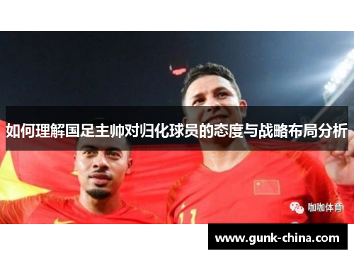 如何理解国足主帅对归化球员的态度与战略布局分析
