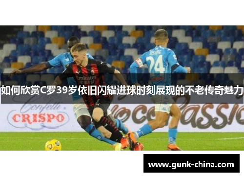 如何欣赏C罗39岁依旧闪耀进球时刻展现的不老传奇魅力