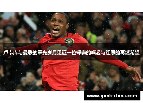 卢卡库与曼联的荣光岁月见证一位锋霸的崛起与红魔的再燃希望 卢卡库与曼联的荣光岁月见证一位锋霸的崛起与红魔的再燃希望