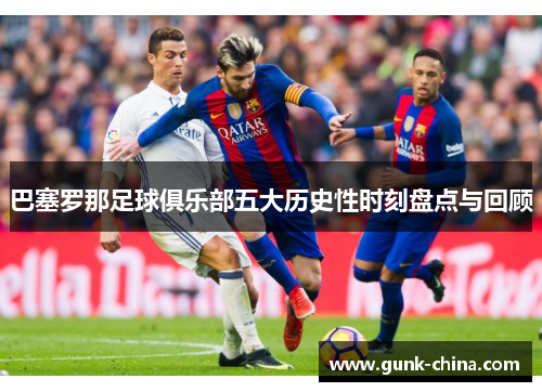 巴塞罗那足球俱乐部五大历史性时刻盘点与回顾