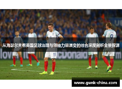 从海瑟尔关看英国足球治理与领袖力量演变的综合深度剖析全景探源