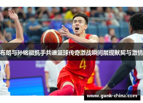 布朗与孙铭徽携手共谱篮球传奇激战瞬间展现默契与激情 布朗与孙铭徽携手共谱篮球传奇激战瞬间展现默契与激情