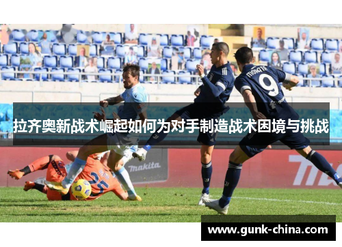 拉齐奥新战术崛起如何为对手制造战术困境与挑战 拉齐奥新战术崛起如何为对手制造战术困境与挑战