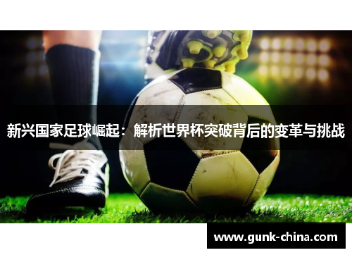 新兴国家足球崛起：解析世界杯突破背后的变革与挑战